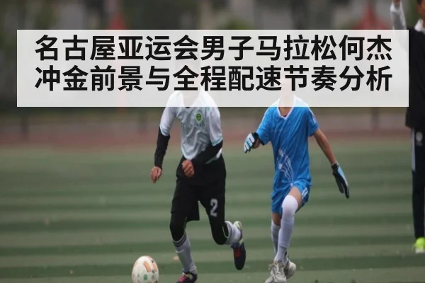 名古屋亚运会男子马拉松何杰冲金前景与全程配速节奏分析